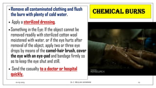 Chemical burns
• Remove all contaminated clothing and flush
the burn with plenty of cold water.
• Apply a sterilized dressing.
• Something in the Eye: If the object cannot be
removed readily with sterilized cotton wool
moistened with water, or if the eye hurts after
removal of the object, apply two or three eye
drops by means of the camel-hair brush, cover
the eye with an eye-pad and bandage firmly so
as to keep the eye shut and still.
• Send the casualty to a doctor or hospital
quickly.
01-03-2023 22
Dr.C. BEULAH JAYARANI
 