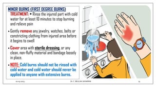 MINOR BURNS (FIRST DEGREE BURNS)
TREATMENT: • Rinse the injured part with cold
water for at least 10 minutes to stop burning
and relieve pain
• Gently remove any jewelry, watches, belts or
constricting clothing from injured area before
it begins to swell
• Cover area with sterile dressing, or any
clean, non-fluffy material and bandage loosely
in place.
• NOTE: Cold burns should not be rinsed with
cold water and cold water should never be
applied to anyone with extensive burns.
01-03-2023 23
Dr.C. BEULAH JAYARANI
 