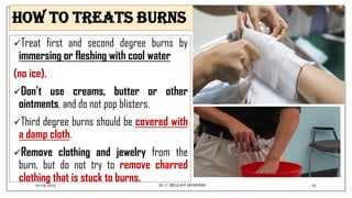 How to Treats Burns
Treat first and second degree burns by
immersing or fleshing with cool water
(no ice).
Don’t use creams, butter or other
ointments, and do not pop blisters.
Third degree burns should be covered with
a damp cloth.
Remove clothing and jewelry from the
burn, but do not try to remove charred
clothing that is stuck to burns.
01-03-2023 25
Dr.C. BEULAH JAYARANI
 