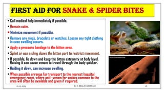 FIRST AID FOR Snake & Spider Bites
• Call medical help immediately if possible.
• Remain calm.
• Minimize movement if possible.
• Remove any rings, bracelets or watches. Loosen any tight clothing
in case swelling occurs.
• Apply a pressure bandage to the bitten area.
• Splint or use a sling above the bitten part to restrict movement.
• If possible, lie down and keep the bitten extremity at body level.
Raising it can cause venom to travel through the body quicker.
 Holding it down, can increase swelling.
• When possible arrange for transport to the nearest hospital
emergency room, where anti- venom for snakes common to the
area will often be available and given if required.
01-03-2023 26
Dr.C. BEULAH JAYARANI
 