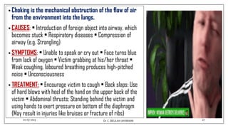 • Choking is the mechanical obstruction of the flow of air
from the environment into the lungs.
• CAUSES: • Introduction of foreign object into airway, which
becomes stuck • Respiratory diseases • Compression of
airway (e.g. Strangling)
• SYMPTOMS: • Unable to speak or cry out • Face turns blue
from lack of oxygen • Victim grabbing at his/her throat •
Weak coughing, laboured breathing produces high-pitched
noise • Unconsciousness
• TREATMENT: • Encourage victim to cough • Back slaps: Use
of hard blows with heel of the hand on the upper back of the
victim • Abdominal thrusts: Standing behind the victim and
using hands to exert pressure on bottom of the diaphragm
(May result in injuries like bruises or fracture of ribs)
01-03-2023 27
Dr.C. BEULAH JAYARANI
 