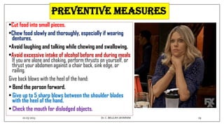 preventive measures
•Cut food into small pieces.
•Chew food slowly and thoroughly, especially if wearing
dentures.
•Avoid laughing and talking while chewing and swallowing.
•Avoid excessive intake of alcohol before and during meals
If you are alone and choking, perform thrusts on yourself, or
thrust your abdomen against a chair back, sink edge, or
railing.
Give back blows with the heel of the hand:
• Bend the person forward.
• Give up to 5 sharp blows between the shoulder blades
with the heel of the hand.
• Check the mouth for dislodged objects.
01-03-2023 29
Dr.C. BEULAH JAYARANI
 
