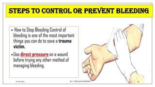 Steps to control or prevent BLEEDING
• How to Stop Bleeding Control of
bleeding is one of the most important
things you can do to save a trauma
victim.
•Use direct pressure on a wound
before trying any other method of
managing bleeding.
01-03-2023 34
Dr.C. BEULAH JAYARANI
 