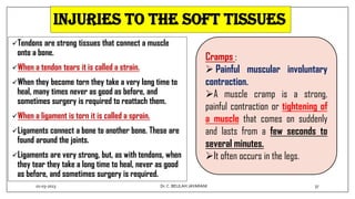 Injuries to the soft tissues
Tendons are strong tissues that connect a muscle
onto a bone.
When a tendon tears it is called a strain.
When they become torn they take a very long time to
heal, many times never as good as before, and
sometimes surgery is required to reattach them.
When a ligament is torn it is called a sprain.
Ligaments connect a bone to another bone. These are
found around the joints.
Ligaments are very strong, but, as with tendons, when
they tear they take a long time to heal, never as good
as before, and sometimes surgery is required.
Cramps :
 Painful muscular involuntary
contraction.
A muscle cramp is a strong,
painful contraction or tightening of
a muscle that comes on suddenly
and lasts from a few seconds to
several minutes.
It often occurs in the legs.
01-03-2023 37
Dr.C. BEULAH JAYARANI
 