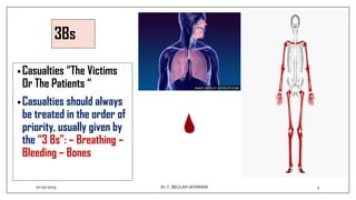 3Bs
•Casualties “The Victims
Or The Patients “
•Casualties should always
be treated in the order of
priority, usually given by
the “3 Bs”: – Breathing –
Bleeding – Bones
01-03-2023 4
Dr.C. BEULAH JAYARANI
 