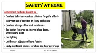 SAFETY AT HOME
Accidents in the home Caused by –
• Careless behaviour -curious children, forgetful elderly
• Incorrect use of services or faulty appliances
• Careless storage of harmful substances
• Bad design features eg. internal glass doors,
unnecessary steps
• Bad lighting
• Untidiness - objects on floors /stairs
• Badly maintained houses, furniture and floor coverings
01-03-2023 41
Dr.C. BEULAH JAYARANI
 