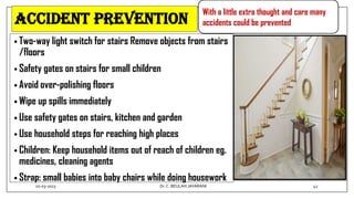Accident prevention
• Two-way light switch for stairs Remove objects from stairs
/floors
• Safety gates on stairs for small children
• Avoid over-polishing floors
• Wipe up spills immediately
• Use safety gates on stairs, kitchen and garden
• Use household steps for reaching high places
• Children: Keep household items out of reach of children eg.
medicines, cleaning agents
• Strap: small babies into baby chairs while doing housework
With a little extra thought and care many
accidents could be prevented
01-03-2023 42
Dr.C. BEULAH JAYARANI
 