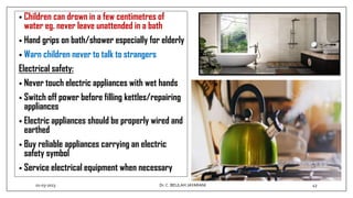 • Children can drown in a few centimetres of
water eg. never leave unattended in a bath
• Hand grips on bath/shower especially for elderly
• Warn children never to talk to strangers
Electrical safety:
• Never touch electric appliances with wet hands
• Switch off power before filling kettles/repairing
appliances
• Electric appliances should be properly wired and
earthed
• Buy reliable appliances carrying an electric
safety symbol
• Service electrical equipment when necessary
01-03-2023 43
Dr.C. BEULAH JAYARANI
 
