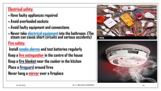 Electrical safety:
• Have faulty appliances repaired
• Avoid overloaded sockets
• Avoid faulty equipment and connections
• Never take electrical equipment into the bathroom. (The
steam can cause short circuits and serious accidents)
Fire safety:
Install smoke alarms and test batteries regularly
Keep a fire extinguisher in the centre of the house
Keep a fire blanket near the cooker in the kitchen
Place a fireguard around fires
Never hang a mirror over a fireplace
01-03-2023 44
Dr.C. BEULAH JAYARANI
 