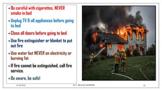 • Be careful with cigarettes, NEVER
smoke in bed
• Unplug TV & all appliances before going
to bed
• Close all doors before going to bed
• Use fire extinguisher or blanket to put
out fire
• Use water but NEVER on electricity or
burning fat
• If fire cannot be extinguished, call fire
service.
• Be aware, be safe!
01-03-2023 45
Dr.C. BEULAH JAYARANI
 