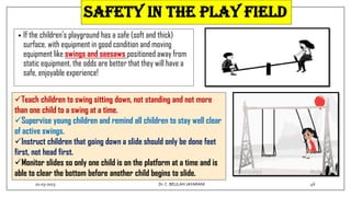 SAFETY IN THE PLAY FIELD
• If the children’s playground has a safe (soft and thick)
surface, with equipment in good condition and moving
equipment like swings and seesaws positioned away from
static equipment, the odds are better that they will have a
safe, enjoyable experience!
Teach children to swing sitting down, not standing and not more
than one child to a swing at a time.
Supervise young children and remind all children to stay well clear
of active swings.
Instruct children that going down a slide should only be done feet
first, not head first.
Monitor slides so only one child is on the platform at a time and is
able to clear the bottom before another child begins to slide.
01-03-2023 46
Dr.C. BEULAH JAYARANI
 