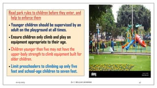 Read park rules to children before they enter, and
help to enforce them
• Younger children should be supervised by an
adult on the playground at all times.
• Ensure children only climb and play on
equipment appropriate to their age.
• Children younger than five may not have the
upper-body strength to climb equipment built for
older children.
• Limit preschoolers to climbing up only five
feet and school-age children to seven feet.
01-03-2023 47
Dr.C. BEULAH JAYARANI
 
