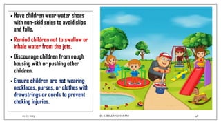 • Have children wear water shoes
with non-skid soles to avoid slips
and falls.
• Remind children not to swallow or
inhale water from the jets.
• Discourage children from rough
housing with or pushing other
children.
• Ensure children are not wearing
necklaces, purses, or clothes with
drawstrings or cords to prevent
choking injuries.
01-03-2023 48
Dr.C. BEULAH JAYARANI
 