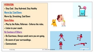 HYDRATION:
• Stay Cool , Stay Hydrated, Stay Healthy
Warm Up/ Cool Down:
Warm Up, Stretching, Cool Down
Game Rules:
• Play by the Rules, Referees - Enforce the rules,
• Listen to your coach.
Be Cautious of Others:
• Be Courteous, Always watch were you are going,
• Be aware of your surroundings.
• Communicate
01-03-2023 50
Dr.C. BEULAH JAYARANI
 