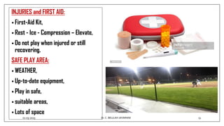 INJURIES and FIRST AID:
• First-Aid Kit,
• Rest - Ice - Compression – Elevate,
• Do not play when injured or still
recovering.
SAFE PLAY AREA:
• WEATHER,
• Up-to-date equipment,
• Play in safe,
• suitable areas,
• Lots of space
01-03-2023 51
Dr.C. BEULAH JAYARANI
 