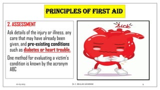 PRINCIPLES OF FIRST AID
2. ASSESSMENT
Ask details of the injury or illness, any
care that may have already been
given, and pre-existing conditions
such as diabetes or heart trouble.
One method for evaluating a victim’s
condition is known by the acronym
ABC
01-03-2023 9
Dr.C. BEULAH JAYARANI
 