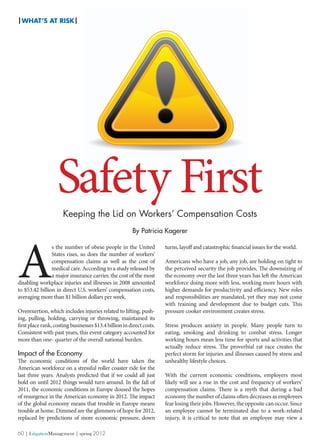| WHAT’s At Risk|




                   Safety First
                      Keeping the Lid on Workers’ Compensation Costs
                                                        By Patricia Kagerer




A
                s the number of obese people in the United            turns, layoff and catastrophic financial issues for the world.
                States rises, so does the number of workers’
                compensation claims as well as the cost of            Americans who have a job, any job, are holding on tight to
                medical care. According to a study released by        the perceived security the job provides. The downsizing of
                a major insurance carrier, the cost of the most       the economy over the last three years has left the American
disabling workplace injuries and illnesses in 2008 amounted           workforce doing more with less, working more hours with
to $53.42 billion in direct U.S. workers’ compensation costs,         higher demands for productivity and efficiency. New roles
averaging more than $1 billion dollars per week.                      and responsibilities are mandated, yet they may not come
                                                                      with training and development due to budget cuts. This
Overexertion, which includes injuries related to lifting, push-       pressure cooker environment creates stress.
ing, pulling, holding, carrying or throwing, maintained its
first place rank, costing businesses $13.4 billion in direct costs.   Stress produces anxiety in people. Many people turn to
Consistent with past years, this event category accounted for         eating, smoking and drinking to combat stress. Longer
more than one- quarter of the overall national burden.                working hours mean less time for sports and activities that
                                                                      actually reduce stress. The proverbial rat race creates the
Impact of the Economy                                                 perfect storm for injuries and illnesses caused by stress and
The economic conditions of the world have taken the                   unhealthy lifestyle choices.
American workforce on a stressful roller coaster ride for the
last three years. Analysts predicted that if we could all just        With the current economic conditions, employers most
hold on until 2012 things would turn around. In the fall of           likely will see a rise in the cost and frequency of workers’
2011, the economic conditions in Europe doused the hopes              compensation claims. There is a myth that during a bad
of resurgence in the American economy in 2012. The impact             economy the number of claims often decreases as employees
of the global economy means that trouble in Europe means              fear losing their jobs. However, the opposite can occur. Since
trouble at home. Dimmed are the glimmers of hope for 2012,            an employee cannot be terminated due to a work-related
replaced by predictions of more economic pressure, down               injury, it is critical to note that an employee may view a

60 | LitigationManagement | spring 2012
 