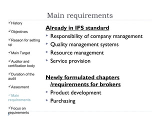 Main requirements
History

Objectives
                      Already in IFS standard
                       Responsibility of company management
Reason for setting
up                     Quality management systems
Main Target           Resource management

Auditor and           Service provision
certification body

Duration of the
audit                 Newly formulated chapters
Assesment              /requirements for brokers
                       Product development
Main
requirements           Purchasing
Focus on
requirements
 