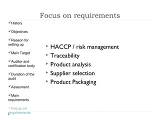Focus on requirements
History

Objectives

Reason for
setting up
                       HACCP / risk management
Main Target
                       Traceability
Auditor and
certification body     Product analysis

Duration of the       Supplier selection
audit
                       Product Packaging
Assesment

Main
requirements

Focus on
requirements
 