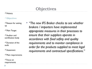 Objectives
History

Objectives

Reason for setting      “The new IFS Broker checks to see whether
up
                          brokers / importers have implemented
Main Target
                          appropriate measures in their processes to
Auditor and              ensure that their suppliers operate in
certification body
                          accordance with food safety and quality
Duration of the          requirements and to monitor compliance in
audit
                          order for the products supplied to meet legal
Assesment
                          requirements and contractual specifications.”
Main requirements

Focus on
requirements
 