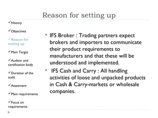 Reason for setting up
History

Objectives
                        IFS Broker : Trading partners expect
Reason for
setting up               brokers and importers to communicate
Main Target
                         their product requirements to
                         manufacturers and that these will be
Auditor and
certification body       understood and implemented.
Duration of the
                         IFS Cash and Carry : All handling
audit                    activities of loose and unpacked products
Assesment               in Cash & Carry-markets or wholesale
Main requirements
                         companies.
Focus on
requirements
 