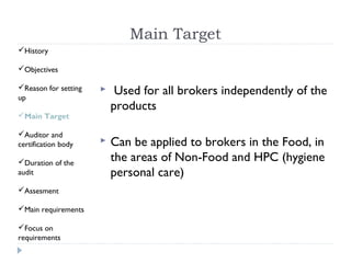 Main Target
History

Objectives

Reason for setting
up
                          Used for all brokers independently of the
                          products
Main Target

Auditor and
certification body       Can be applied to brokers in the Food, in
Duration of the          the areas of Non-Food and HPC (hygiene
audit                     personal care)
Assesment

Main requirements

Focus on
requirements
 