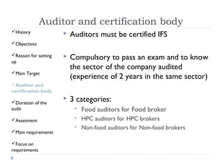 Auditor and certification body
History                 Auditors must be certified IFS
Objectives

Reason for setting
up
                         Compulsory to pass an exam and to know
                          the sector of the company audited
Main Target
                          (experience of 2 years in the same sector)
Auditor and
certification body

Duration of the
                         3 categories:
audit                         Food auditors for Food broker
Assesment                    HPC auditors for HPC brokers
                              Non-food auditors for Non-food brokers
Main requirements

Focus on
requirements
 