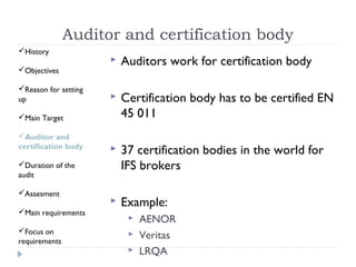 Auditor and certification body
History
                         Auditors work for certification body
Objectives

Reason for setting
up                       Certification body has to be certified EN
Main Target              45 011
Auditor and
certification body       37 certification bodies in the world for
Duration of the          IFS brokers
audit

Assesment
                         Example:
Main requirements
                              AENOR
Focus on
requirements
                              Veritas
                              LRQA
 