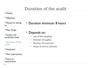 Duration of the audit
History

Objectives

Reason for setting      Duration minimum: 8 hours
up

Main Target
                         Depends on:
Auditor and
certification body
                              size of the company
                              Number of supplier
Duration of the              Number of customers
audit
                              Scope of service activities
Assesment

Main requirements

Focus on
requirements
 