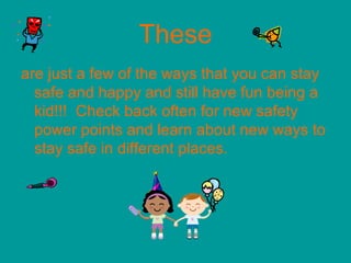 These
are just a few of the ways that you can stay
safe and happy and still have fun being a
kid!!! Check back often for new safety
power points and learn about new ways to
stay safe in different places.
 