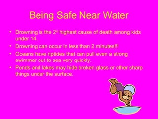 Being Safe Near Water
• Drowning is the 2nd
highest cause of death among kids
under 14.
• Drowning can occur in less than 2 minutes!!!
• Oceans have riptides that can pull even a strong
swimmer out to sea very quickly.
• Ponds and lakes may hide broken glass or other sharp
things under the surface.
 
