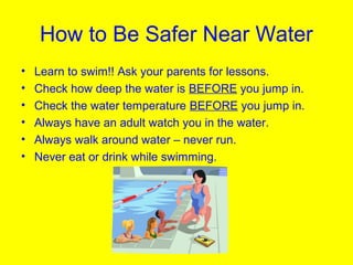 How to Be Safer Near Water
• Learn to swim!! Ask your parents for lessons.
• Check how deep the water is BEFORE you jump in.
• Check the water temperature BEFORE you jump in.
• Always have an adult watch you in the water.
• Always walk around water – never run.
• Never eat or drink while swimming.
 