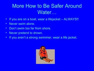 More How to Be Safer Around
Water…
• If you are on a boat, wear a lifejacket – ALWAYS!!
• Never swim alone.
• Don’t swim too far from shore.
• Never pretend to drown.
• If you aren’t a strong swimmer, wear a life jacket.
 