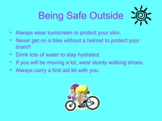 Being Safe Outside
• Always wear sunscreen to protect your skin.
• Never get on a bike without a helmet to protect your
brain!!
• Drink lots of water to stay hydrated.
• If you will be moving a lot, wear sturdy walking shoes.
• Always carry a first aid kit with you.
 