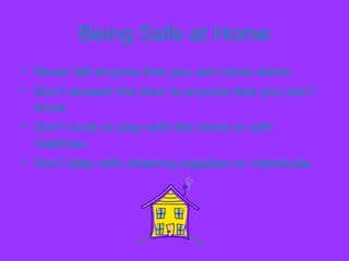 Being Safe at Home
• Never tell anyone that you are home alone.
• Don’t answer the door to anyone that you don’t
know.
• Don’t cook or play with the stove or with
matches.
• Don’t play with cleaning supplies or chemicals.
 