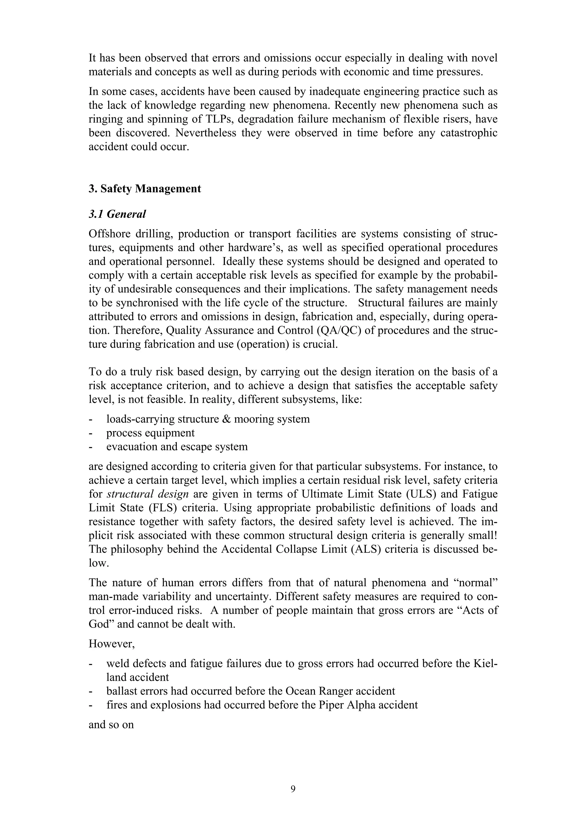 It has been observed that errors and omissions occur especially in dealing with novel
materials and concepts as well as during periods with economic and time pressures.
In some cases, accidents have been caused by inadequate engineering practice such as
the lack of knowledge regarding new phenomena. Recently new phenomena such as
ringing and spinning of TLPs, degradation failure mechanism of flexible risers, have
been discovered. Nevertheless they were observed in time before any catastrophic
accident could occur.


3. Safety Management

3.1 General
Offshore drilling, production or transport facilities are systems consisting of struc-
tures, equipments and other hardware’s, as well as specified operational procedures
and operational personnel. Ideally these systems should be designed and operated to
comply with a certain acceptable risk levels as specified for example by the probabil-
ity of undesirable consequences and their implications. The safety management needs
to be synchronised with the life cycle of the structure. Structural failures are mainly
attributed to errors and omissions in design, fabrication and, especially, during opera-
tion. Therefore, Quality Assurance and Control (QA/QC) of procedures and the struc-
ture during fabrication and use (operation) is crucial.

To do a truly risk based design, by carrying out the design iteration on the basis of a
risk acceptance criterion, and to achieve a design that satisfies the acceptable safety
level, is not feasible. In reality, different subsystems, like:
-   loads-carrying structure & mooring system
-   process equipment
-   evacuation and escape system
are designed according to criteria given for that particular subsystems. For instance, to
achieve a certain target level, which implies a certain residual risk level, safety criteria
for structural design are given in terms of Ultimate Limit State (ULS) and Fatigue
Limit State (FLS) criteria. Using appropriate probabilistic definitions of loads and
resistance together with safety factors, the desired safety level is achieved. The im-
plicit risk associated with these common structural design criteria is generally small!
The philosophy behind the Accidental Collapse Limit (ALS) criteria is discussed be-
low.
The nature of human errors differs from that of natural phenomena and “normal”
man-made variability and uncertainty. Different safety measures are required to con-
trol error-induced risks. A number of people maintain that gross errors are “Acts of
God” and cannot be dealt with.
However,
-   weld defects and fatigue failures due to gross errors had occurred before the Kiel-
    land accident
-   ballast errors had occurred before the Ocean Ranger accident
-   fires and explosions had occurred before the Piper Alpha accident
and so on




                                             9
 