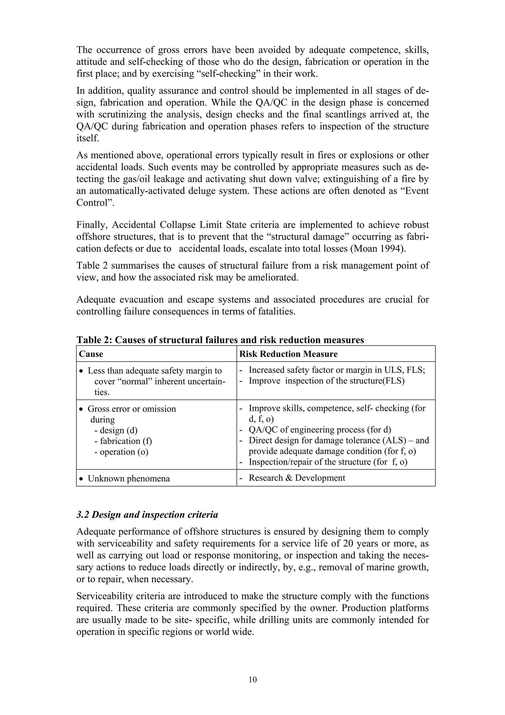 The occurrence of gross errors have been avoided by adequate competence, skills,
attitude and self-checking of those who do the design, fabrication or operation in the
first place; and by exercising “self-checking” in their work.
In addition, quality assurance and control should be implemented in all stages of de-
sign, fabrication and operation. While the QA/QC in the design phase is concerned
with scrutinizing the analysis, design checks and the final scantlings arrived at, the
QA/QC during fabrication and operation phases refers to inspection of the structure
itself.
As mentioned above, operational errors typically result in fires or explosions or other
accidental loads. Such events may be controlled by appropriate measures such as de-
tecting the gas/oil leakage and activating shut down valve; extinguishing of a fire by
an automatically-activated deluge system. These actions are often denoted as “Event
Control”.

Finally, Accidental Collapse Limit State criteria are implemented to achieve robust
offshore structures, that is to prevent that the “structural damage” occurring as fabri-
cation defects or due to accidental loads, escalate into total losses (Moan 1994).
Table 2 summarises the causes of structural failure from a risk management point of
view, and how the associated risk may be ameliorated.

Adequate evacuation and escape systems and associated procedures are crucial for
controlling failure consequences in terms of fatalities.

Table 2: Causes of structural failures and risk reduction measures
Cause                                   Risk Reduction Measure
• Less than adequate safety margin to   - Increased safety factor or margin in ULS, FLS;
   cover “normal” inherent uncertain-   - Improve inspection of the structure(FLS)
   ties.
• Gross error or omission               - Improve skills, competence, self- checking (for
  during                                  d, f, o)
   - design (d)                         - QA/QC of engineering process (for d)
   - fabrication (f)                    - Direct design for damage tolerance (ALS) – and
   - operation (o)                        provide adequate damage condition (for f, o)
                                        - Inspection/repair of the structure (for f, o)
• Unknown phenomena                     - Research & Development


3.2 Design and inspection criteria
Adequate performance of offshore structures is ensured by designing them to comply
with serviceability and safety requirements for a service life of 20 years or more, as
well as carrying out load or response monitoring, or inspection and taking the neces-
sary actions to reduce loads directly or indirectly, by, e.g., removal of marine growth,
or to repair, when necessary.
Serviceability criteria are introduced to make the structure comply with the functions
required. These criteria are commonly specified by the owner. Production platforms
are usually made to be site- specific, while drilling units are commonly intended for
operation in specific regions or world wide.



                                          10
 