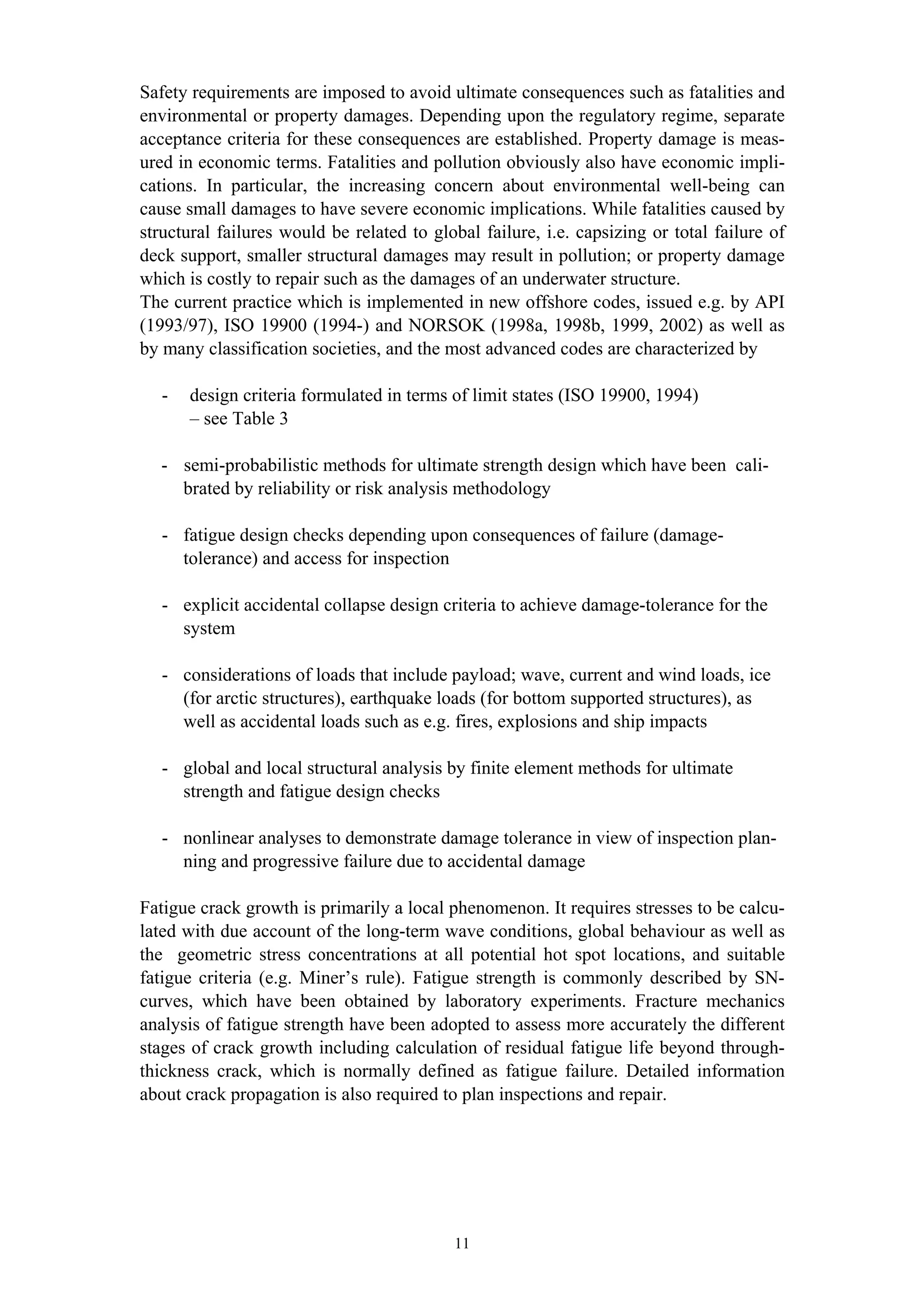 Safety requirements are imposed to avoid ultimate consequences such as fatalities and
environmental or property damages. Depending upon the regulatory regime, separate
acceptance criteria for these consequences are established. Property damage is meas-
ured in economic terms. Fatalities and pollution obviously also have economic impli-
cations. In particular, the increasing concern about environmental well-being can
cause small damages to have severe economic implications. While fatalities caused by
structural failures would be related to global failure, i.e. capsizing or total failure of
deck support, smaller structural damages may result in pollution; or property damage
which is costly to repair such as the damages of an underwater structure.
The current practice which is implemented in new offshore codes, issued e.g. by API
(1993/97), ISO 19900 (1994-) and NORSOK (1998a, 1998b, 1999, 2002) as well as
by many classification societies, and the most advanced codes are characterized by

   -   design criteria formulated in terms of limit states (ISO 19900, 1994)
       – see Table 3

   - semi-probabilistic methods for ultimate strength design which have been cali-
     brated by reliability or risk analysis methodology

   - fatigue design checks depending upon consequences of failure (damage-
     tolerance) and access for inspection

   - explicit accidental collapse design criteria to achieve damage-tolerance for the
     system

   - considerations of loads that include payload; wave, current and wind loads, ice
     (for arctic structures), earthquake loads (for bottom supported structures), as
     well as accidental loads such as e.g. fires, explosions and ship impacts

   - global and local structural analysis by finite element methods for ultimate
     strength and fatigue design checks

   - nonlinear analyses to demonstrate damage tolerance in view of inspection plan-
     ning and progressive failure due to accidental damage

Fatigue crack growth is primarily a local phenomenon. It requires stresses to be calcu-
lated with due account of the long-term wave conditions, global behaviour as well as
the geometric stress concentrations at all potential hot spot locations, and suitable
fatigue criteria (e.g. Miner’s rule). Fatigue strength is commonly described by SN-
curves, which have been obtained by laboratory experiments. Fracture mechanics
analysis of fatigue strength have been adopted to assess more accurately the different
stages of crack growth including calculation of residual fatigue life beyond through-
thickness crack, which is normally defined as fatigue failure. Detailed information
about crack propagation is also required to plan inspections and repair.




                                           11
 
