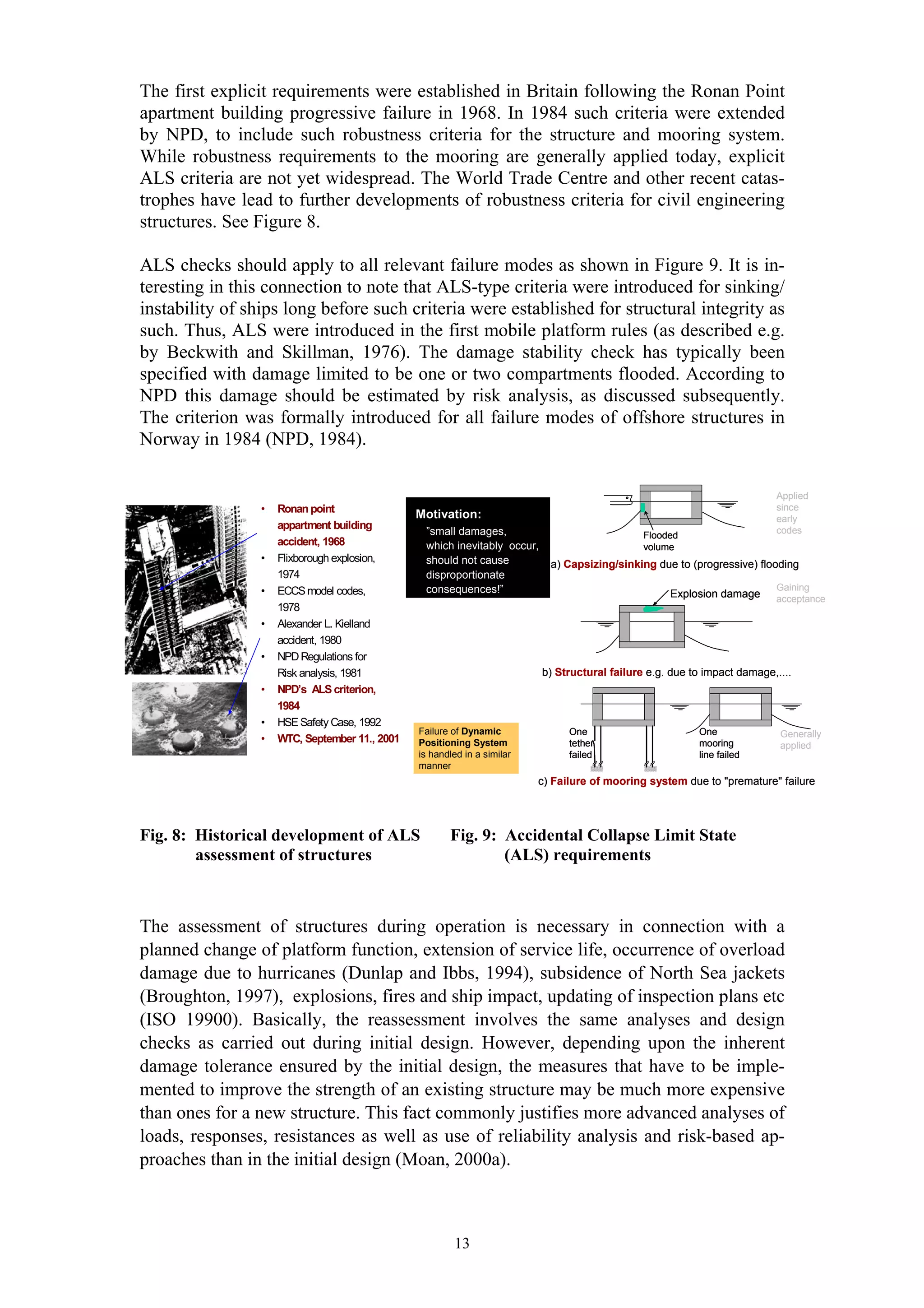 The first explicit requirements were established in Britain following the Ronan Point
apartment building progressive failure in 1968. In 1984 such criteria were extended
by NPD, to include such robustness criteria for the structure and mooring system.
While robustness requirements to the mooring are generally applied today, explicit
ALS criteria are not yet widespread. The World Trade Centre and other recent catas-
trophes have lead to further developments of robustness criteria for civil engineering
structures. See Figure 8.

ALS checks should apply to all relevant failure modes as shown in Figure 9. It is in-
teresting in this connection to note that ALS-type criteria were introduced for sinking/
instability of ships long before such criteria were established for structural integrity as
such. Thus, ALS were introduced in the first mobile platform rules (as described e.g.
by Beckwith and Skillman, 1976). The damage stability check has typically been
specified with damage limited to be one or two compartments flooded. According to
NPD this damage should be estimated by risk analysis, as discussed subsequently.
The criterion was formally introduced for all failure modes of offshore structures in
Norway in 1984 (NPD, 1984).

                                                                                                                           Applied
                 •   Ronan point                                                                                           since
                                                Motivation:                                                                early
                     appartment building                                                                                   codes
                                                 ”small damages,                                Flooded
                     accident, 1968              which inevitably occur,                        volume
                 •   Flixborough explosion,      should not cause           a) Capsizing/sinking due to (progressive) flooding
                     1974                        disproportionate
                 •   ECCS model codes,           consequences!”                                                            Gaining
                                                                                                     Explosion damage      acceptance
                     1978
                 •   Alexander L. Kielland
                     accident, 1980
                 •   NPD Regulations for
                     Risk analysis, 1981                                   b) Structural failure e.g. due to impact damage,....
                 •   NPD’s ALS criterion,
                     1984
                 •   HSE Safety Case, 1992
                                                Failure of Dynamic              One                        One              Generally
                 •   WTC, September 11., 2001   Positioning System              tether                     mooring          applied
                                                is handled in a similar         failed                     line failed
                                                manner
                                                                          c) Failure of mooring system due to "premature" failure




Fig. 8: Historical development of ALS                  Fig. 9: Accidental Collapse Limit State
        assessment of structures                               (ALS) requirements



The assessment of structures during operation is necessary in connection with a
planned change of platform function, extension of service life, occurrence of overload
damage due to hurricanes (Dunlap and Ibbs, 1994), subsidence of North Sea jackets
(Broughton, 1997), explosions, fires and ship impact, updating of inspection plans etc
(ISO 19900). Basically, the reassessment involves the same analyses and design
checks as carried out during initial design. However, depending upon the inherent
damage tolerance ensured by the initial design, the measures that have to be imple-
mented to improve the strength of an existing structure may be much more expensive
than ones for a new structure. This fact commonly justifies more advanced analyses of
loads, responses, resistances as well as use of reliability analysis and risk-based ap-
proaches than in the initial design (Moan, 2000a).



                                                        13
 