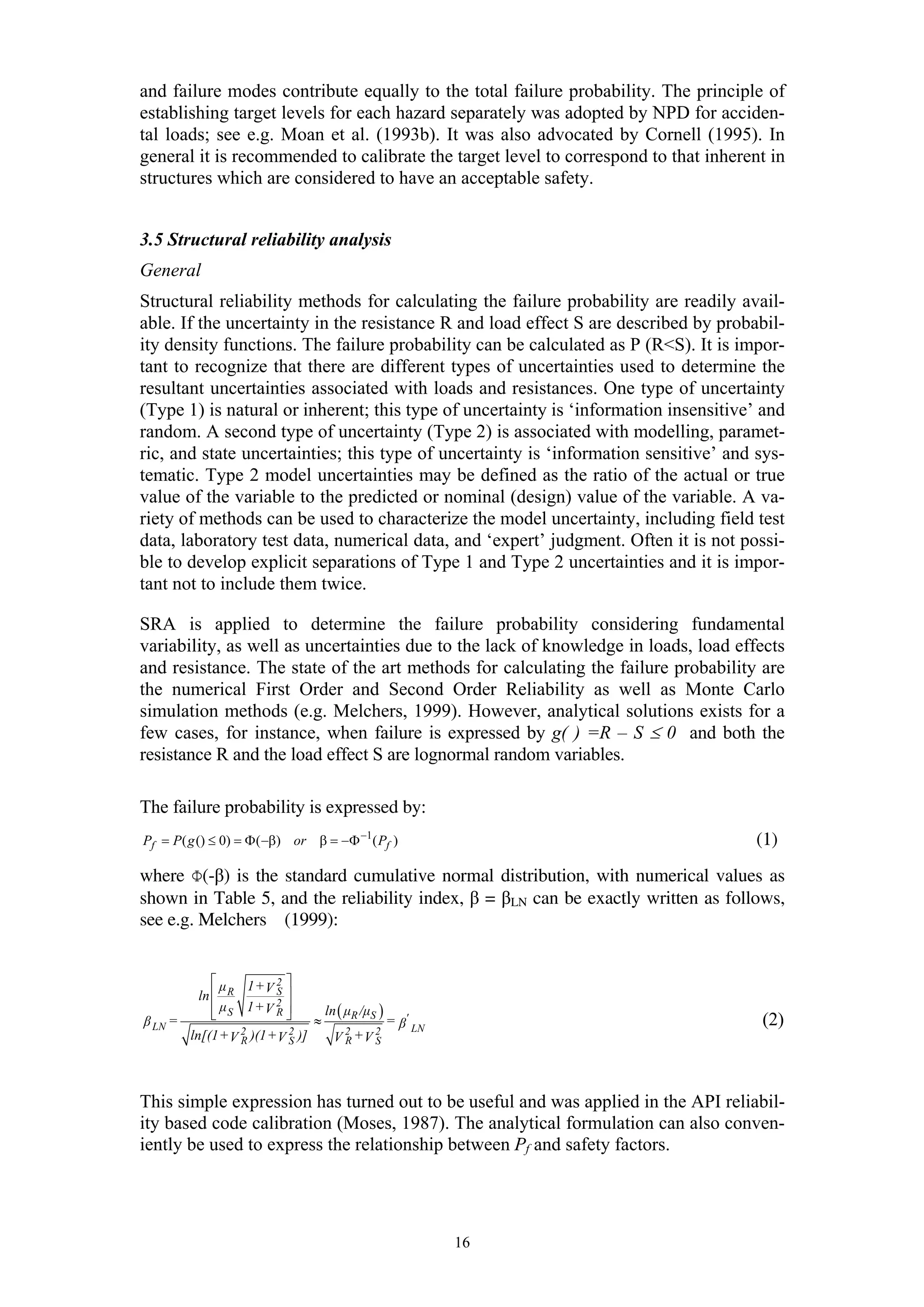 and failure modes contribute equally to the total failure probability. The principle of
establishing target levels for each hazard separately was adopted by NPD for acciden-
tal loads; see e.g. Moan et al. (1993b). It was also advocated by Cornell (1995). In
general it is recommended to calibrate the target level to correspond to that inherent in
structures which are considered to have an acceptable safety.


3.5 Structural reliability analysis
General
Structural reliability methods for calculating the failure probability are readily avail-
able. If the uncertainty in the resistance R and load effect S are described by probabil-
ity density functions. The failure probability can be calculated as P (R<S). It is impor-
tant to recognize that there are different types of uncertainties used to determine the
resultant uncertainties associated with loads and resistances. One type of uncertainty
(Type 1) is natural or inherent; this type of uncertainty is ‘information insensitive’ and
random. A second type of uncertainty (Type 2) is associated with modelling, paramet-
ric, and state uncertainties; this type of uncertainty is ‘information sensitive’ and sys-
tematic. Type 2 model uncertainties may be defined as the ratio of the actual or true
value of the variable to the predicted or nominal (design) value of the variable. A va-
riety of methods can be used to characterize the model uncertainty, including field test
data, laboratory test data, numerical data, and ‘expert’ judgment. Often it is not possi-
ble to develop explicit separations of Type 1 and Type 2 uncertainties and it is impor-
tant not to include them twice.

SRA is applied to determine the failure probability considering fundamental
variability, as well as uncertainties due to the lack of knowledge in loads, load effects
and resistance. The state of the art methods for calculating the failure probability are
the numerical First Order and Second Order Reliability as well as Monte Carlo
simulation methods (e.g. Melchers, 1999). However, analytical solutions exists for a
few cases, for instance, when failure is expressed by g( ) =R – S ≤ 0 and both the
resistance R and the load effect S are lognormal random variables.

The failure probability is expressed by:
Pf = P( g () ≤ 0) = Φ ( −β) or β = −Φ −1 ( Pf )                                       (1)
where Φ(-β) is the standard cumulative normal distribution, with numerical values as
shown in Table 5, and the reliability index, β = βLN can be exactly written as follows,
see e.g. Melchers (1999):


            ⎡µ    1+V 2 ⎤
         ln ⎢ R         S⎥
            ⎢ µS 1+V 2 ⎥
            ⎣           R⎦      ln ( µR /µS )
β LN =                        ≈               = β' LN                                 (2)
                 2 )(1 + 2 )]
       ln[(1 + V R      VS        V 2 +V 2
                                     R     S




This simple expression has turned out to be useful and was applied in the API reliabil-
ity based code calibration (Moses, 1987). The analytical formulation can also conven-
iently be used to express the relationship between Pf and safety factors.




                                                        16
 