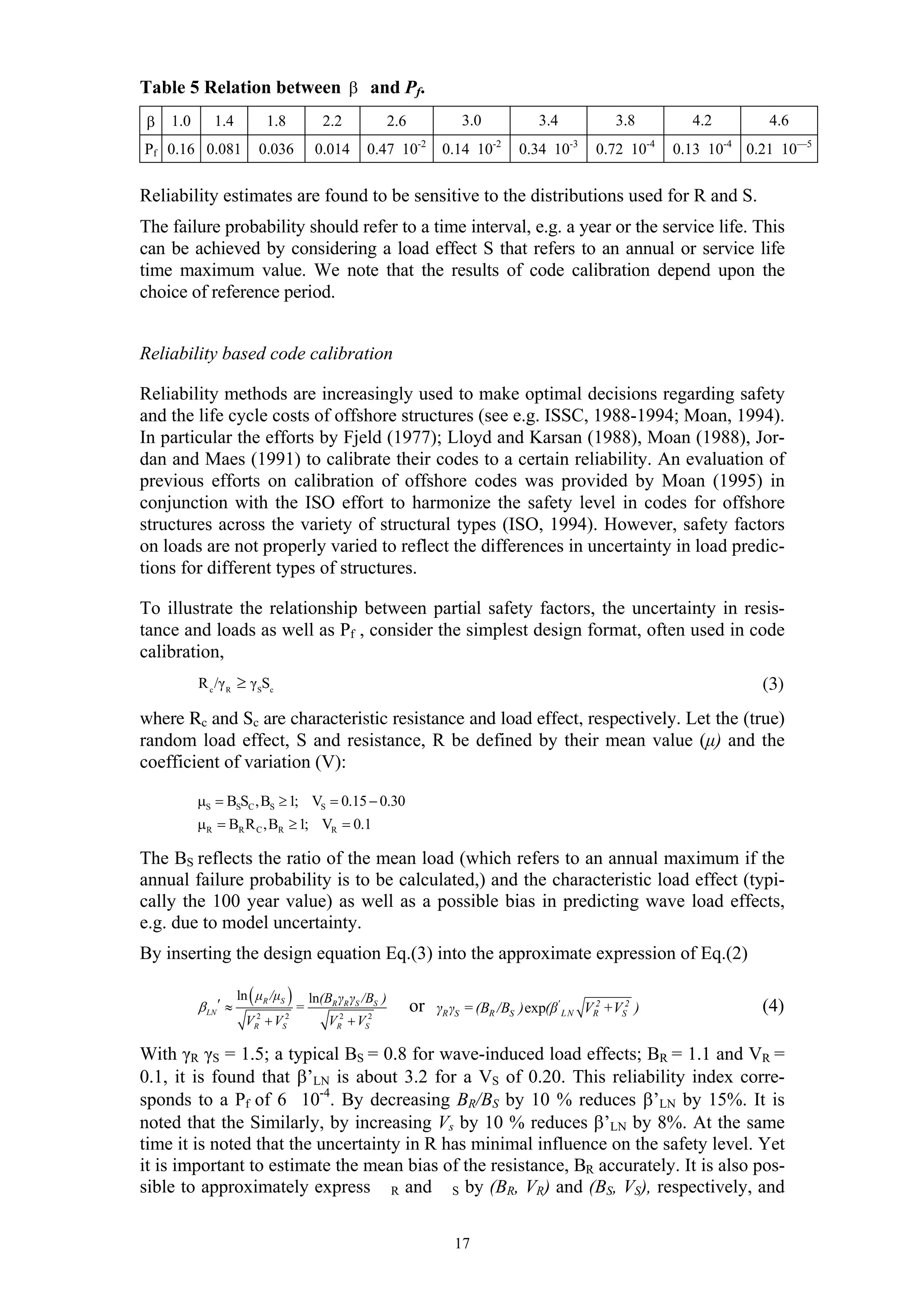 Table 5 Relation between β and Pf.
β   1.0      1.4           1.8              2.2              2.6            3.0           3.4            3.8            4.2             4.6
                                                                    -2             -2             -3             -4             -4
Pf 0.16 0.081             0.036           0.014      0.47 10             0.14 10        0.34 10        0.72 10        0.13 10        0.21 10—5


Reliability estimates are found to be sensitive to the distributions used for R and S.
The failure probability should refer to a time interval, e.g. a year or the service life. This
can be achieved by considering a load effect S that refers to an annual or service life
time maximum value. We note that the results of code calibration depend upon the
choice of reference period.


Reliability based code calibration

Reliability methods are increasingly used to make optimal decisions regarding safety
and the life cycle costs of offshore structures (see e.g. ISSC, 1988-1994; Moan, 1994).
In particular the efforts by Fjeld (1977); Lloyd and Karsan (1988), Moan (1988), Jor-
dan and Maes (1991) to calibrate their codes to a certain reliability. An evaluation of
previous efforts on calibration of offshore codes was provided by Moan (1995) in
conjunction with the ISO effort to harmonize the safety level in codes for offshore
structures across the variety of structural types (ISO, 1994). However, safety factors
on loads are not properly varied to reflect the differences in uncertainty in load predic-
tions for different types of structures.

To illustrate the relationship between partial safety factors, the uncertainty in resis-
tance and loads as well as Pf , consider the simplest design format, often used in code
calibration,
          R c /γ R ≥ γ SSc                                                                                                             (3)
where Rc and Sc are characteristic resistance and load effect, respectively. Let the (true)
random load effect, S and resistance, R be defined by their mean value (µ) and the
coefficient of variation (V):

          µS = BSSC ,BS ≥ 1; VS = 0.15 − 0.30
          µR = BR R C ,BR ≥ 1; VR = 0.1

The BS reflects the ratio of the mean load (which refers to an annual maximum if the
annual failure probability is to be calculated,) and the characteristic load effect (typi-
cally the 100 year value) as well as a possible bias in predicting wave load effects,
e.g. due to model uncertainty.
By inserting the design equation Eq.(3) into the approximate expression of Eq.(2)

                     ln ( µR /µS )       ln(BR γR γS /BS )
          β LN ′ ≈                   =                             or γR γS = (BR /BS ) exp(β' L N VR2 +VS2 )                          (4)
                       VR2 + VS2             VR2 + VS2

With γR γS = 1.5; a typical BS = 0.8 for wave-induced load effects; BR = 1.1 and VR =
0.1, it is found that β’LN is about 3.2 for a VS of 0.20. This reliability index corre-
sponds to a Pf of 6 10-4. By decreasing BR/BS by 10 % reduces β’LN by 15%. It is
noted that the Similarly, by increasing Vs by 10 % reduces β’LN by 8%. At the same
time it is noted that the uncertainty in R has minimal influence on the safety level. Yet
it is important to estimate the mean bias of the resistance, BR accurately. It is also pos-
sible to approximately express R and S by (BR, VR) and (BS, VS), respectively, and

                                                                           17
 