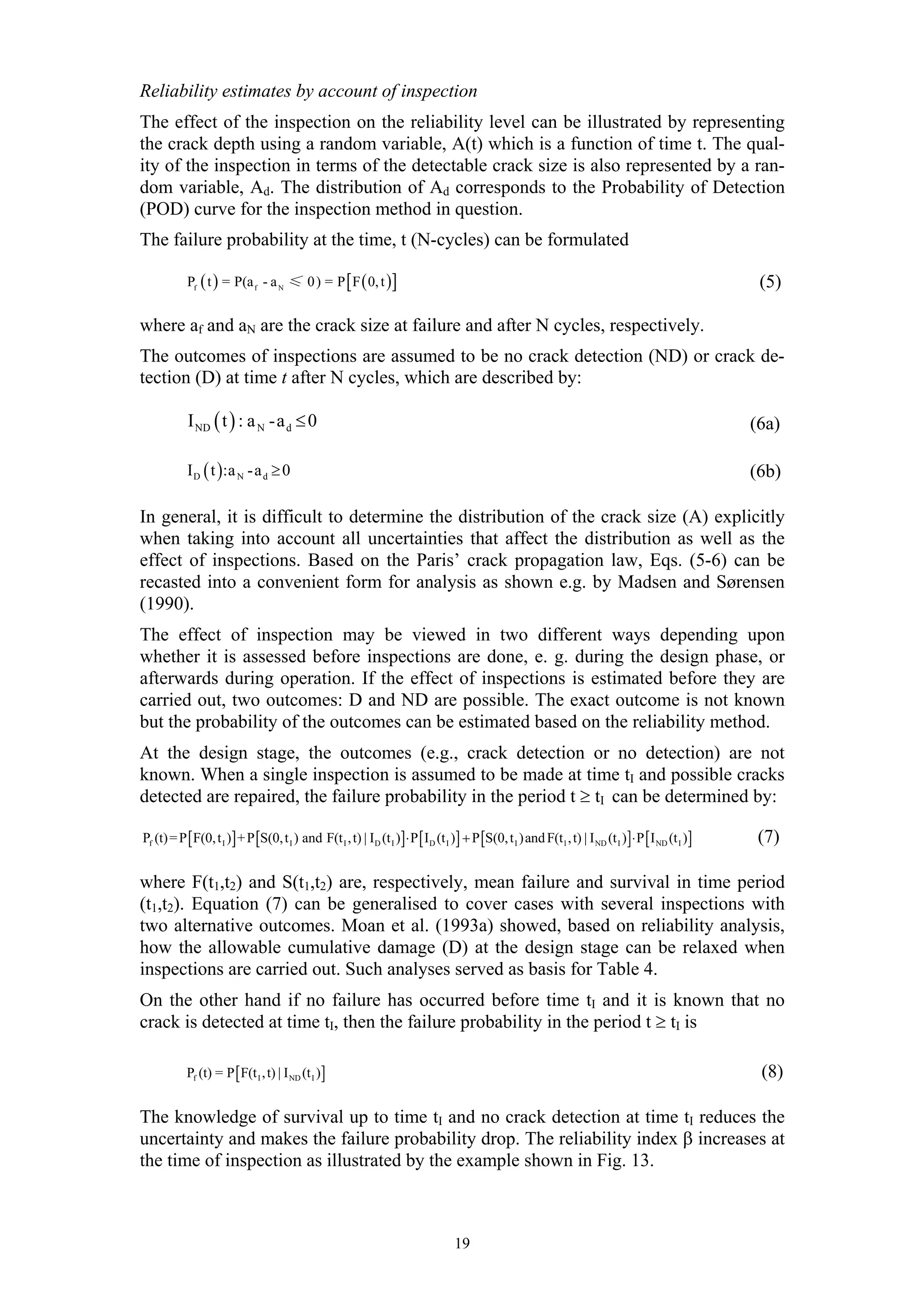Reliability estimates by account of inspection
The effect of the inspection on the reliability level can be illustrated by representing
the crack depth using a random variable, A(t) which is a function of time t. The qual-
ity of the inspection in terms of the detectable crack size is also represented by a ran-
dom variable, Ad. The distribution of Ad corresponds to the Probability of Detection
(POD) curve for the inspection method in question.
The failure probability at the time, t (N-cycles) can be formulated

           Pf ( t ) = P(a f - a N ≤ 0 ) = P [ F ( 0, t )]                                                                                              (5)

where af and aN are the crack size at failure and after N cycles, respectively.
The outcomes of inspections are assumed to be no crack detection (ND) or crack de-
tection (D) at time t after N cycles, which are described by:

            I ND ( t ) : a N -a d ≤ 0                                                                                                                 (6a)

           I D ( t ):a N -a d ≥ 0                                                                                                                     (6b)

In general, it is difficult to determine the distribution of the crack size (A) explicitly
when taking into account all uncertainties that affect the distribution as well as the
effect of inspections. Based on the Paris’ crack propagation law, Eqs. (5-6) can be
recasted into a convenient form for analysis as shown e.g. by Madsen and Sørensen
(1990).
The effect of inspection may be viewed in two different ways depending upon
whether it is assessed before inspections are done, e. g. during the design phase, or
afterwards during operation. If the effect of inspections is estimated before they are
carried out, two outcomes: D and ND are possible. The exact outcome is not known
but the probability of the outcomes can be estimated based on the reliability method.
At the design stage, the outcomes (e.g., crack detection or no detection) are not
known. When a single inspection is assumed to be made at time tI and possible cracks
detected are repaired, the failure probability in the period t ≥ tI can be determined by:

Pf (t) = P [ F(0, t I )] + P [S(0, t I ) and F(t I , t) | ID (t I )] ⋅ P [ ID (t I )] + P [S(0, t I )and F(t1 , t) | I ND (t I )]⋅ P [ I ND (t I )]    (7)

where F(t1,t2) and S(t1,t2) are, respectively, mean failure and survival in time period
(t1,t2). Equation (7) can be generalised to cover cases with several inspections with
two alternative outcomes. Moan et al. (1993a) showed, based on reliability analysis,
how the allowable cumulative damage (D) at the design stage can be relaxed when
inspections are carried out. Such analyses served as basis for Table 4.
On the other hand if no failure has occurred before time tI and it is known that no
crack is detected at time tI, then the failure probability in the period t ≥ tI is

           Pf (t) = P [ F(t I , t) | I ND (t I )]                                                                                                      (8)

The knowledge of survival up to time tI and no crack detection at time tI reduces the
uncertainty and makes the failure probability drop. The reliability index β increases at
the time of inspection as illustrated by the example shown in Fig. 13.



                                                                                   19
 