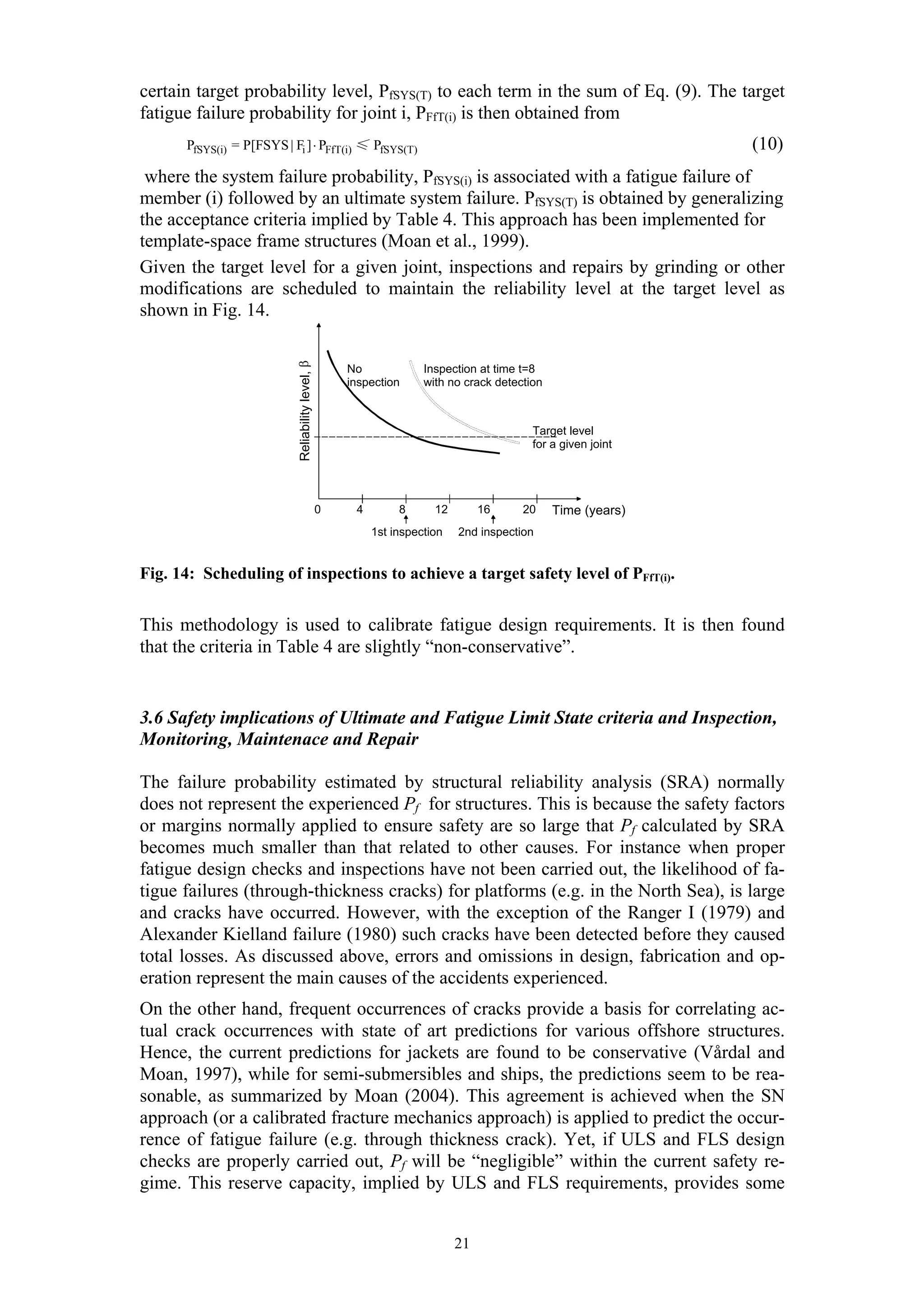 certain target probability level, PfSYS(T) to each term in the sum of Eq. (9). The target
fatigue failure probability for joint i, PFfT(i) is then obtained from
      PfSYS(i) = P[FSYS | Fi ] ⋅ PFfT(i) ≤ PfSYS(T)                                                           (10)
 where the system failure probability, PfSYS(i) is associated with a fatigue failure of
member (i) followed by an ultimate system failure. PfSYS(T) is obtained by generalizing
the acceptance criteria implied by Table 4. This approach has been implemented for
template-space frame structures (Moan et al., 1999).
Given the target level for a given joint, inspections and repairs by grinding or other
modifications are scheduled to maintain the reliability level at the target level as
shown in Fig. 14.          Reliability level, β



                                                      No             Inspection at time t=8
                                                      inspection     with no crack detection



                                                                                          Target level
                                                                                          for a given joint




                                                  0    4        8      12        16     20     Time (years)
                                                           1st inspection   2nd inspection


Fig. 14: Scheduling of inspections to achieve a target safety level of PFfT(i).


This methodology is used to calibrate fatigue design requirements. It is then found
that the criteria in Table 4 are slightly “non-conservative”.


3.6 Safety implications of Ultimate and Fatigue Limit State criteria and Inspection,
Monitoring, Maintenace and Repair

The failure probability estimated by structural reliability analysis (SRA) normally
does not represent the experienced Pf for structures. This is because the safety factors
or margins normally applied to ensure safety are so large that Pf calculated by SRA
becomes much smaller than that related to other causes. For instance when proper
fatigue design checks and inspections have not been carried out, the likelihood of fa-
tigue failures (through-thickness cracks) for platforms (e.g. in the North Sea), is large
and cracks have occurred. However, with the exception of the Ranger I (1979) and
Alexander Kielland failure (1980) such cracks have been detected before they caused
total losses. As discussed above, errors and omissions in design, fabrication and op-
eration represent the main causes of the accidents experienced.
On the other hand, frequent occurrences of cracks provide a basis for correlating ac-
tual crack occurrences with state of art predictions for various offshore structures.
Hence, the current predictions for jackets are found to be conservative (Vårdal and
Moan, 1997), while for semi-submersibles and ships, the predictions seem to be rea-
sonable, as summarized by Moan (2004). This agreement is achieved when the SN
approach (or a calibrated fracture mechanics approach) is applied to predict the occur-
rence of fatigue failure (e.g. through thickness crack). Yet, if ULS and FLS design
checks are properly carried out, Pf will be “negligible” within the current safety re-
gime. This reserve capacity, implied by ULS and FLS requirements, provides some


                                                                            21
 