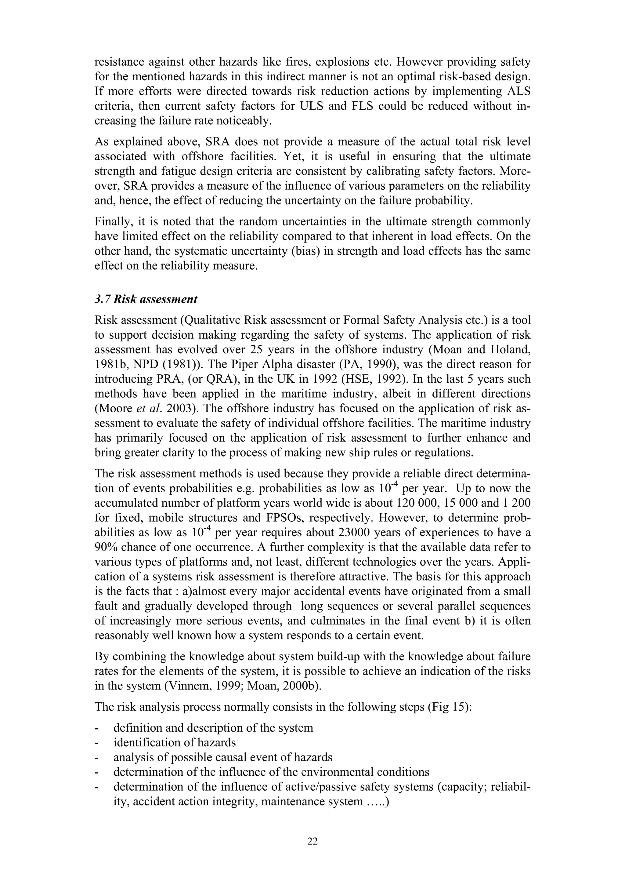 resistance against other hazards like fires, explosions etc. However providing safety
for the mentioned hazards in this indirect manner is not an optimal risk-based design.
If more efforts were directed towards risk reduction actions by implementing ALS
criteria, then current safety factors for ULS and FLS could be reduced without in-
creasing the failure rate noticeably.
As explained above, SRA does not provide a measure of the actual total risk level
associated with offshore facilities. Yet, it is useful in ensuring that the ultimate
strength and fatigue design criteria are consistent by calibrating safety factors. More-
over, SRA provides a measure of the influence of various parameters on the reliability
and, hence, the effect of reducing the uncertainty on the failure probability.
Finally, it is noted that the random uncertainties in the ultimate strength commonly
have limited effect on the reliability compared to that inherent in load effects. On the
other hand, the systematic uncertainty (bias) in strength and load effects has the same
effect on the reliability measure.

3.7 Risk assessment
Risk assessment (Qualitative Risk assessment or Formal Safety Analysis etc.) is a tool
to support decision making regarding the safety of systems. The application of risk
assessment has evolved over 25 years in the offshore industry (Moan and Holand,
1981b, NPD (1981)). The Piper Alpha disaster (PA, 1990), was the direct reason for
introducing PRA, (or QRA), in the UK in 1992 (HSE, 1992). In the last 5 years such
methods have been applied in the maritime industry, albeit in different directions
(Moore et al. 2003). The offshore industry has focused on the application of risk as-
sessment to evaluate the safety of individual offshore facilities. The maritime industry
has primarily focused on the application of risk assessment to further enhance and
bring greater clarity to the process of making new ship rules or regulations.
The risk assessment methods is used because they provide a reliable direct determina-
tion of events probabilities e.g. probabilities as low as 10-4 per year. Up to now the
accumulated number of platform years world wide is about 120 000, 15 000 and 1 200
for fixed, mobile structures and FPSOs, respectively. However, to determine prob-
abilities as low as 10-4 per year requires about 23000 years of experiences to have a
90% chance of one occurrence. A further complexity is that the available data refer to
various types of platforms and, not least, different technologies over the years. Appli-
cation of a systems risk assessment is therefore attractive. The basis for this approach
is the facts that : a)almost every major accidental events have originated from a small
fault and gradually developed through long sequences or several parallel sequences
of increasingly more serious events, and culminates in the final event b) it is often
reasonably well known how a system responds to a certain event.
By combining the knowledge about system build-up with the knowledge about failure
rates for the elements of the system, it is possible to achieve an indication of the risks
in the system (Vinnem, 1999; Moan, 2000b).
The risk analysis process normally consists in the following steps (Fig 15):
-   definition and description of the system
-   identification of hazards
-   analysis of possible causal event of hazards
-   determination of the influence of the environmental conditions
-   determination of the influence of active/passive safety systems (capacity; reliabil-
    ity, accident action integrity, maintenance system …..)


                                           22
 