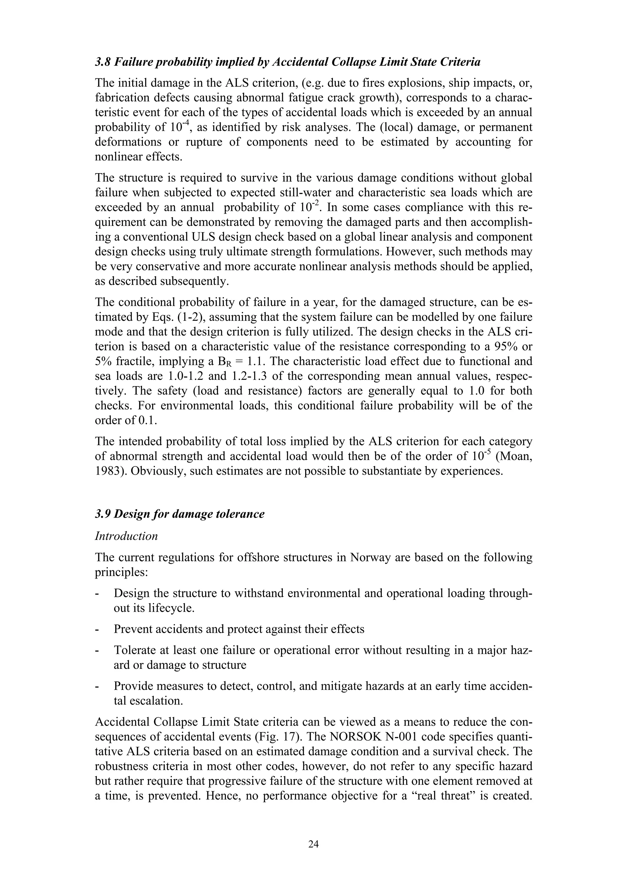 3.8 Failure probability implied by Accidental Collapse Limit State Criteria
The initial damage in the ALS criterion, (e.g. due to fires explosions, ship impacts, or,
fabrication defects causing abnormal fatigue crack growth), corresponds to a charac-
teristic event for each of the types of accidental loads which is exceeded by an annual
probability of 10-4, as identified by risk analyses. The (local) damage, or permanent
deformations or rupture of components need to be estimated by accounting for
nonlinear effects.
The structure is required to survive in the various damage conditions without global
failure when subjected to expected still-water and characteristic sea loads which are
exceeded by an annual probability of 10-2. In some cases compliance with this re-
quirement can be demonstrated by removing the damaged parts and then accomplish-
ing a conventional ULS design check based on a global linear analysis and component
design checks using truly ultimate strength formulations. However, such methods may
be very conservative and more accurate nonlinear analysis methods should be applied,
as described subsequently.
The conditional probability of failure in a year, for the damaged structure, can be es-
timated by Eqs. (1-2), assuming that the system failure can be modelled by one failure
mode and that the design criterion is fully utilized. The design checks in the ALS cri-
terion is based on a characteristic value of the resistance corresponding to a 95% or
5% fractile, implying a BR = 1.1. The characteristic load effect due to functional and
sea loads are 1.0-1.2 and 1.2-1.3 of the corresponding mean annual values, respec-
tively. The safety (load and resistance) factors are generally equal to 1.0 for both
checks. For environmental loads, this conditional failure probability will be of the
order of 0.1.
The intended probability of total loss implied by the ALS criterion for each category
of abnormal strength and accidental load would then be of the order of 10-5 (Moan,
1983). Obviously, such estimates are not possible to substantiate by experiences.


3.9 Design for damage tolerance
Introduction
The current regulations for offshore structures in Norway are based on the following
principles:
-   Design the structure to withstand environmental and operational loading through-
    out its lifecycle.
-   Prevent accidents and protect against their effects
-   Tolerate at least one failure or operational error without resulting in a major haz-
    ard or damage to structure
-   Provide measures to detect, control, and mitigate hazards at an early time acciden-
    tal escalation.
Accidental Collapse Limit State criteria can be viewed as a means to reduce the con-
sequences of accidental events (Fig. 17). The NORSOK N-001 code specifies quanti-
tative ALS criteria based on an estimated damage condition and a survival check. The
robustness criteria in most other codes, however, do not refer to any specific hazard
but rather require that progressive failure of the structure with one element removed at
a time, is prevented. Hence, no performance objective for a “real threat” is created.


                                           24
 