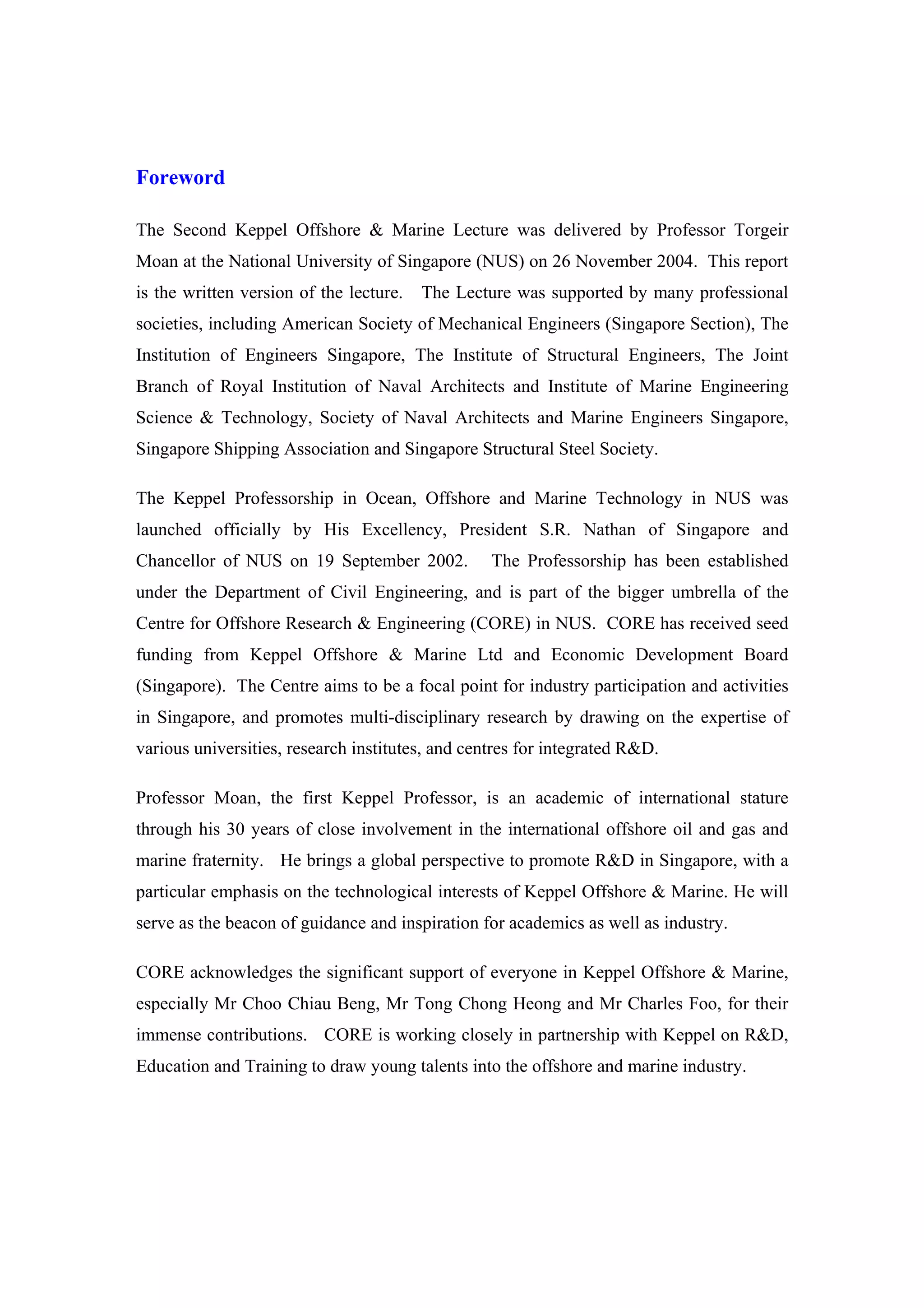 Foreword

The Second Keppel Offshore & Marine Lecture was delivered by Professor Torgeir
Moan at the National University of Singapore (NUS) on 26 November 2004. This report
is the written version of the lecture.   The Lecture was supported by many professional
societies, including American Society of Mechanical Engineers (Singapore Section), The
Institution of Engineers Singapore, The Institute of Structural Engineers, The Joint
Branch of Royal Institution of Naval Architects and Institute of Marine Engineering
Science & Technology, Society of Naval Architects and Marine Engineers Singapore,
Singapore Shipping Association and Singapore Structural Steel Society.

The Keppel Professorship in Ocean, Offshore and Marine Technology in NUS was
launched officially by His Excellency, President S.R. Nathan of Singapore and
Chancellor of NUS on 19 September 2002.           The Professorship has been established
under the Department of Civil Engineering, and is part of the bigger umbrella of the
Centre for Offshore Research & Engineering (CORE) in NUS. CORE has received seed
funding from Keppel Offshore & Marine Ltd and Economic Development Board
(Singapore). The Centre aims to be a focal point for industry participation and activities
in Singapore, and promotes multi-disciplinary research by drawing on the expertise of
various universities, research institutes, and centres for integrated R&D.

Professor Moan, the first Keppel Professor, is an academic of international stature
through his 30 years of close involvement in the international offshore oil and gas and
marine fraternity. He brings a global perspective to promote R&D in Singapore, with a
particular emphasis on the technological interests of Keppel Offshore & Marine. He will
serve as the beacon of guidance and inspiration for academics as well as industry.

CORE acknowledges the significant support of everyone in Keppel Offshore & Marine,
especially Mr Choo Chiau Beng, Mr Tong Chong Heong and Mr Charles Foo, for their
immense contributions. CORE is working closely in partnership with Keppel on R&D,
Education and Training to draw young talents into the offshore and marine industry.
 
