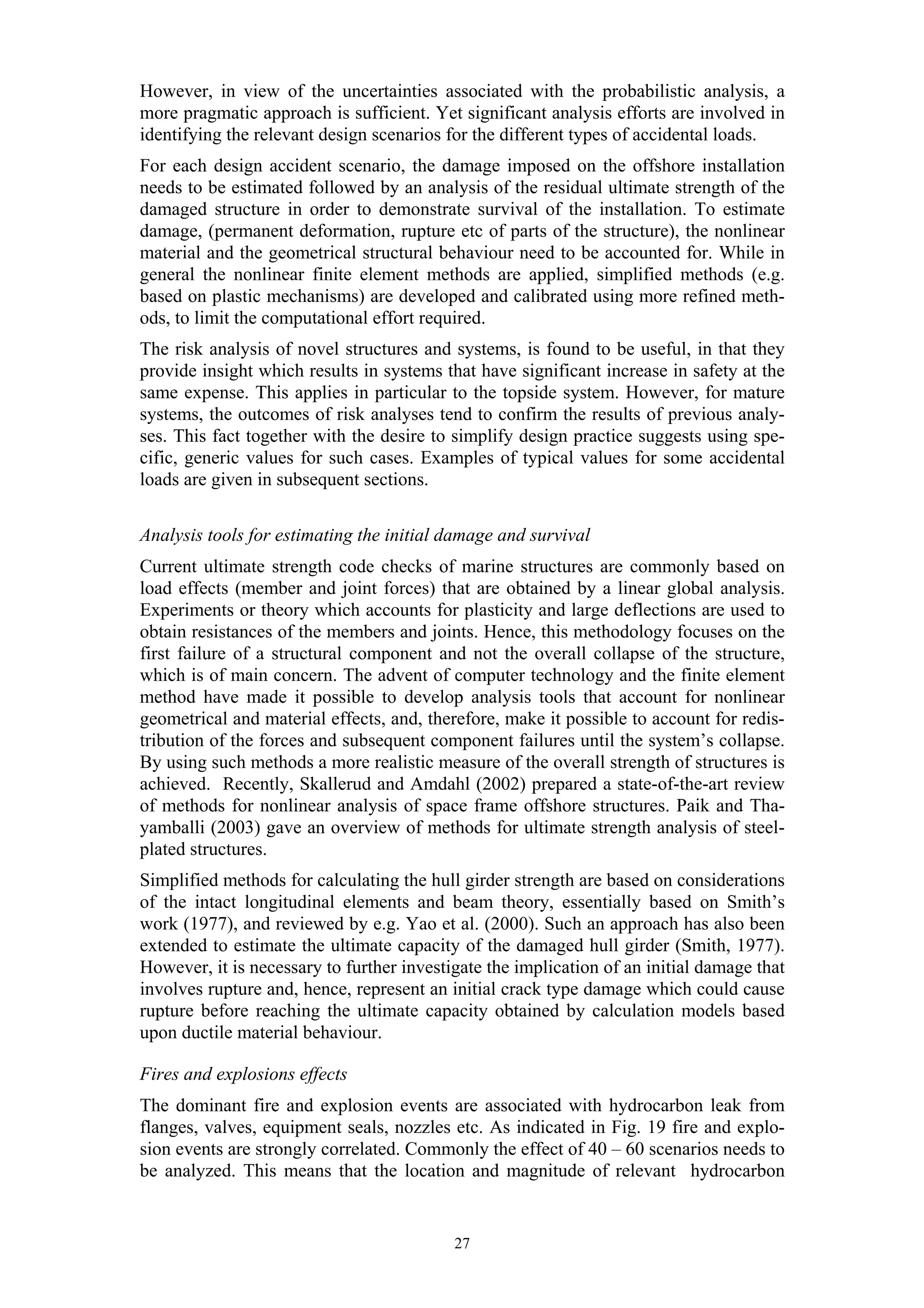 However, in view of the uncertainties associated with the probabilistic analysis, a
more pragmatic approach is sufficient. Yet significant analysis efforts are involved in
identifying the relevant design scenarios for the different types of accidental loads.
For each design accident scenario, the damage imposed on the offshore installation
needs to be estimated followed by an analysis of the residual ultimate strength of the
damaged structure in order to demonstrate survival of the installation. To estimate
damage, (permanent deformation, rupture etc of parts of the structure), the nonlinear
material and the geometrical structural behaviour need to be accounted for. While in
general the nonlinear finite element methods are applied, simplified methods (e.g.
based on plastic mechanisms) are developed and calibrated using more refined meth-
ods, to limit the computational effort required.
The risk analysis of novel structures and systems, is found to be useful, in that they
provide insight which results in systems that have significant increase in safety at the
same expense. This applies in particular to the topside system. However, for mature
systems, the outcomes of risk analyses tend to confirm the results of previous analy-
ses. This fact together with the desire to simplify design practice suggests using spe-
cific, generic values for such cases. Examples of typical values for some accidental
loads are given in subsequent sections.

Analysis tools for estimating the initial damage and survival
Current ultimate strength code checks of marine structures are commonly based on
load effects (member and joint forces) that are obtained by a linear global analysis.
Experiments or theory which accounts for plasticity and large deflections are used to
obtain resistances of the members and joints. Hence, this methodology focuses on the
first failure of a structural component and not the overall collapse of the structure,
which is of main concern. The advent of computer technology and the finite element
method have made it possible to develop analysis tools that account for nonlinear
geometrical and material effects, and, therefore, make it possible to account for redis-
tribution of the forces and subsequent component failures until the system’s collapse.
By using such methods a more realistic measure of the overall strength of structures is
achieved. Recently, Skallerud and Amdahl (2002) prepared a state-of-the-art review
of methods for nonlinear analysis of space frame offshore structures. Paik and Tha-
yamballi (2003) gave an overview of methods for ultimate strength analysis of steel-
plated structures.
Simplified methods for calculating the hull girder strength are based on considerations
of the intact longitudinal elements and beam theory, essentially based on Smith’s
work (1977), and reviewed by e.g. Yao et al. (2000). Such an approach has also been
extended to estimate the ultimate capacity of the damaged hull girder (Smith, 1977).
However, it is necessary to further investigate the implication of an initial damage that
involves rupture and, hence, represent an initial crack type damage which could cause
rupture before reaching the ultimate capacity obtained by calculation models based
upon ductile material behaviour.

Fires and explosions effects
The dominant fire and explosion events are associated with hydrocarbon leak from
flanges, valves, equipment seals, nozzles etc. As indicated in Fig. 19 fire and explo-
sion events are strongly correlated. Commonly the effect of 40 – 60 scenarios needs to
be analyzed. This means that the location and magnitude of relevant hydrocarbon


                                           27
 