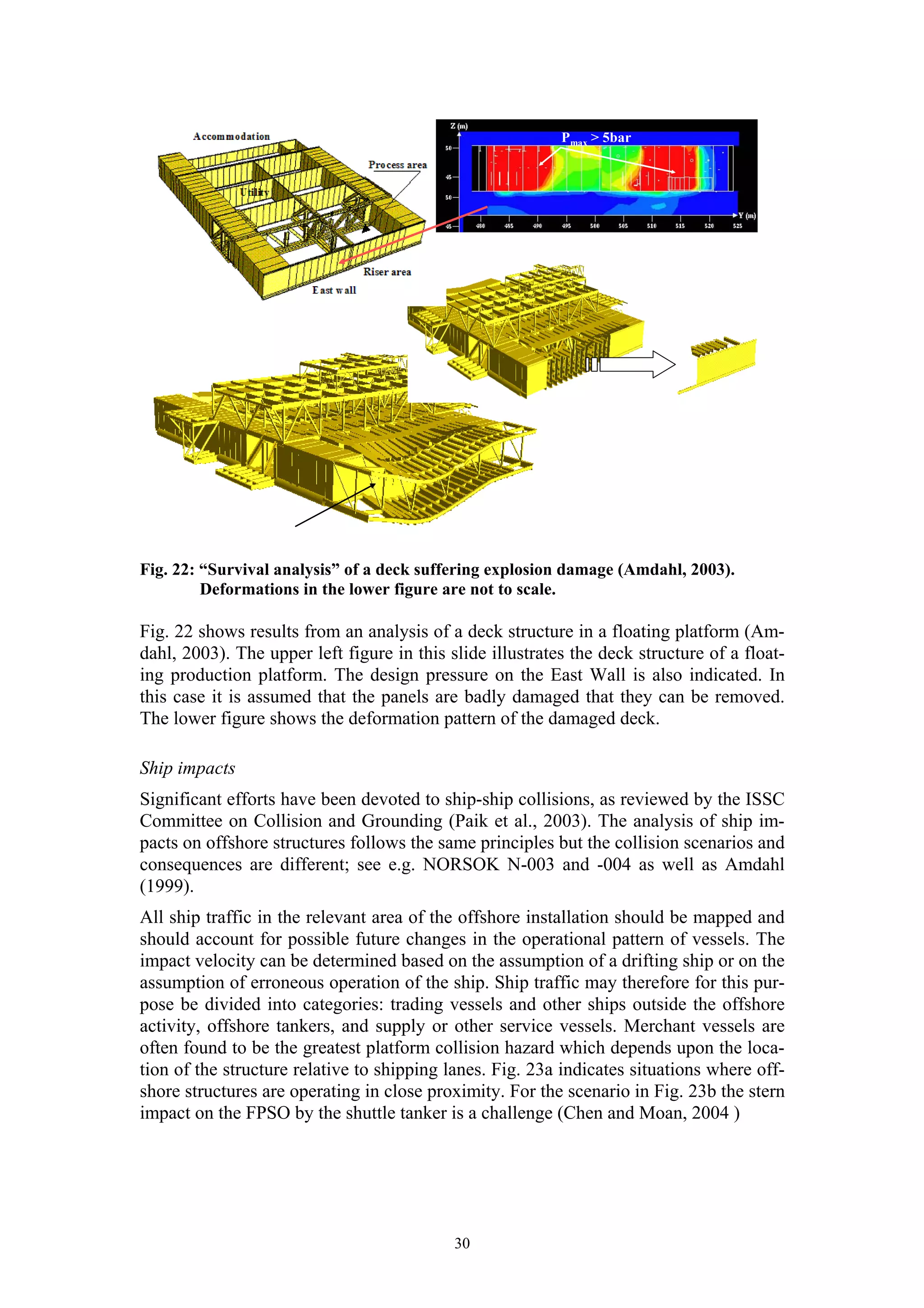 Pmax > 5bar




Fig. 22: “Survival analysis” of a deck suffering explosion damage (Amdahl, 2003).
         Deformations in the lower figure are not to scale.

Fig. 22 shows results from an analysis of a deck structure in a floating platform (Am-
dahl, 2003). The upper left figure in this slide illustrates the deck structure of a float-
ing production platform. The design pressure on the East Wall is also indicated. In
this case it is assumed that the panels are badly damaged that they can be removed.
The lower figure shows the deformation pattern of the damaged deck.

Ship impacts
Significant efforts have been devoted to ship-ship collisions, as reviewed by the ISSC
Committee on Collision and Grounding (Paik et al., 2003). The analysis of ship im-
pacts on offshore structures follows the same principles but the collision scenarios and
consequences are different; see e.g. NORSOK N-003 and -004 as well as Amdahl
(1999).
All ship traffic in the relevant area of the offshore installation should be mapped and
should account for possible future changes in the operational pattern of vessels. The
impact velocity can be determined based on the assumption of a drifting ship or on the
assumption of erroneous operation of the ship. Ship traffic may therefore for this pur-
pose be divided into categories: trading vessels and other ships outside the offshore
activity, offshore tankers, and supply or other service vessels. Merchant vessels are
often found to be the greatest platform collision hazard which depends upon the loca-
tion of the structure relative to shipping lanes. Fig. 23a indicates situations where off-
shore structures are operating in close proximity. For the scenario in Fig. 23b the stern
impact on the FPSO by the shuttle tanker is a challenge (Chen and Moan, 2004 )




                                            30
 