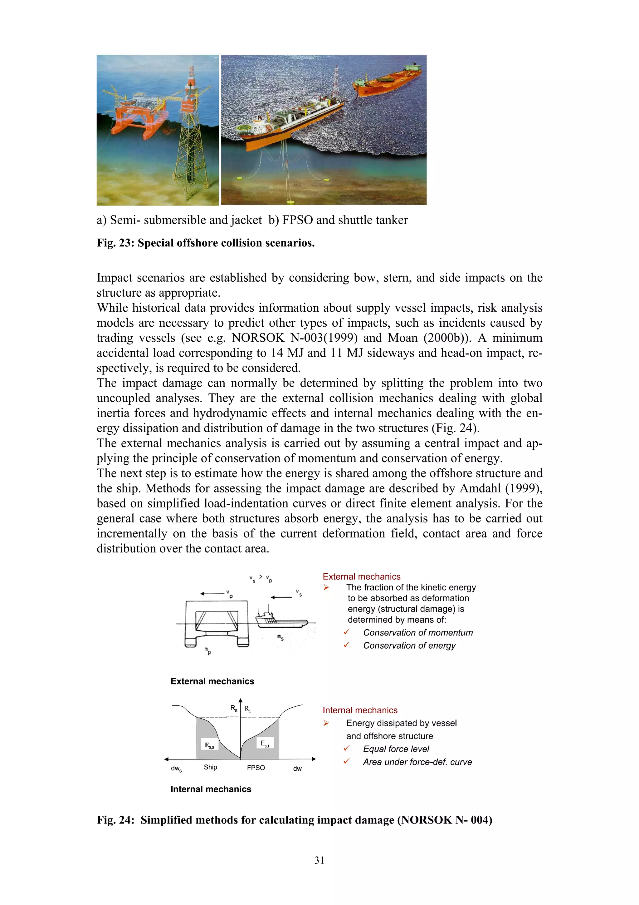 a) Semi- submersible and jacket b) FPSO and shuttle tanker
Fig. 23: Special offshore collision scenarios.

Impact scenarios are established by considering bow, stern, and side impacts on the
structure as appropriate.
While historical data provides information about supply vessel impacts, risk analysis
models are necessary to predict other types of impacts, such as incidents caused by
trading vessels (see e.g. NORSOK N-003(1999) and Moan (2000b)). A minimum
accidental load corresponding to 14 MJ and 11 MJ sideways and head-on impact, re-
spectively, is required to be considered.
The impact damage can normally be determined by splitting the problem into two
uncoupled analyses. They are the external collision mechanics dealing with global
inertia forces and hydrodynamic effects and internal mechanics dealing with the en-
ergy dissipation and distribution of damage in the two structures (Fig. 24).
The external mechanics analysis is carried out by assuming a central impact and ap-
plying the principle of conservation of momentum and conservation of energy.
The next step is to estimate how the energy is shared among the offshore structure and
the ship. Methods for assessing the impact damage are described by Amdahl (1999),
based on simplified load-indentation curves or direct finite element analysis. For the
general case where both structures absorb energy, the analysis has to be carried out
incrementally on the basis of the current deformation field, contact area and force
distribution over the contact area.

                                                     External mechanics
                                                           The fraction of the kinetic energy
                                                           to be absorbed as deformation
                                                           energy (structural damage) is
                                                           determined by means of:
                                                               Conservation of momentum
                                                               Conservation of energy



               External mechanics

                             Rs   Ri                 Internal mechanics
                                                           Energy dissipated by vessel
                                                           and offshore structure
                      Es,s             Es,i
                                                               Equal force level
                      Ship
                                                               Area under force-def. curve
               dws                FPSO        dwi


               Internal mechanics


Fig. 24: Simplified methods for calculating impact damage (NORSOK N- 004)


                                                    31
 
