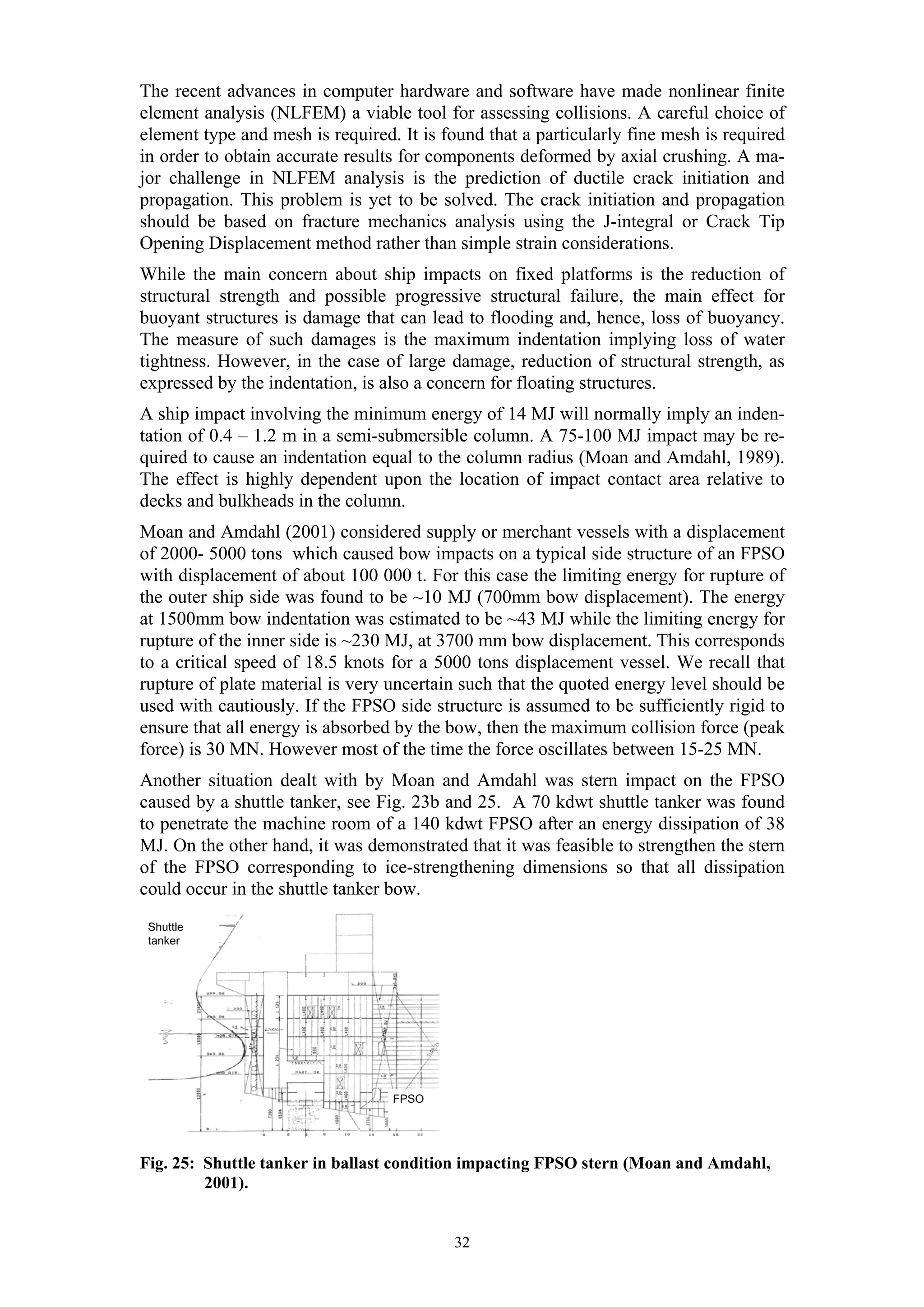 The recent advances in computer hardware and software have made nonlinear finite
element analysis (NLFEM) a viable tool for assessing collisions. A careful choice of
element type and mesh is required. It is found that a particularly fine mesh is required
in order to obtain accurate results for components deformed by axial crushing. A ma-
jor challenge in NLFEM analysis is the prediction of ductile crack initiation and
propagation. This problem is yet to be solved. The crack initiation and propagation
should be based on fracture mechanics analysis using the J-integral or Crack Tip
Opening Displacement method rather than simple strain considerations.
While the main concern about ship impacts on fixed platforms is the reduction of
structural strength and possible progressive structural failure, the main effect for
buoyant structures is damage that can lead to flooding and, hence, loss of buoyancy.
The measure of such damages is the maximum indentation implying loss of water
tightness. However, in the case of large damage, reduction of structural strength, as
expressed by the indentation, is also a concern for floating structures.
A ship impact involving the minimum energy of 14 MJ will normally imply an inden-
tation of 0.4 – 1.2 m in a semi-submersible column. A 75-100 MJ impact may be re-
quired to cause an indentation equal to the column radius (Moan and Amdahl, 1989).
The effect is highly dependent upon the location of impact contact area relative to
decks and bulkheads in the column.
Moan and Amdahl (2001) considered supply or merchant vessels with a displacement
of 2000- 5000 tons which caused bow impacts on a typical side structure of an FPSO
with displacement of about 100 000 t. For this case the limiting energy for rupture of
the outer ship side was found to be ~10 MJ (700mm bow displacement). The energy
at 1500mm bow indentation was estimated to be ~43 MJ while the limiting energy for
rupture of the inner side is ~230 MJ, at 3700 mm bow displacement. This corresponds
to a critical speed of 18.5 knots for a 5000 tons displacement vessel. We recall that
rupture of plate material is very uncertain such that the quoted energy level should be
used with cautiously. If the FPSO side structure is assumed to be sufficiently rigid to
ensure that all energy is absorbed by the bow, then the maximum collision force (peak
force) is 30 MN. However most of the time the force oscillates between 15-25 MN.
Another situation dealt with by Moan and Amdahl was stern impact on the FPSO
caused by a shuttle tanker, see Fig. 23b and 25. A 70 kdwt shuttle tanker was found
to penetrate the machine room of a 140 kdwt FPSO after an energy dissipation of 38
MJ. On the other hand, it was demonstrated that it was feasible to strengthen the stern
of the FPSO corresponding to ice-strengthening dimensions so that all dissipation
could occur in the shuttle tanker bow.
  F o r ca s tle d ec k
 Shuttle
 tanker d ec k
  U p p er




                                  FPSO




Fig. 25: Shuttle tanker in ballast condition impacting FPSO stern (Moan and Amdahl,
         2001).


                                          32
 